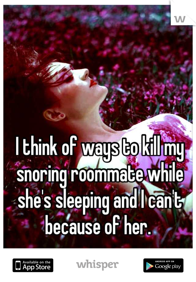 I think of ways to kill my snoring roommate while she's sleeping and I can't because of her. 