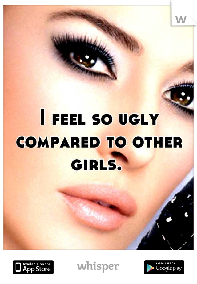 I feel so ugly compared to other girls. 