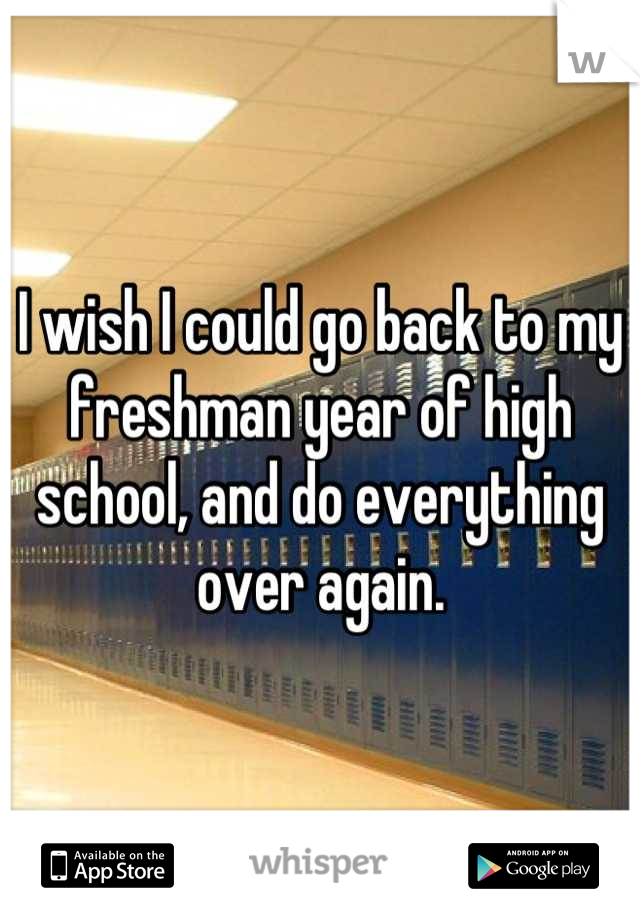 I wish I could go back to my freshman year of high school, and do everything over again.