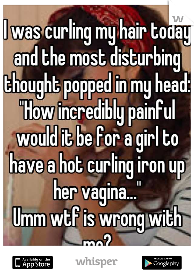 I was curling my hair today and the most disturbing thought popped in my head:
"How incredibly painful would it be for a girl to have a hot curling iron up her vagina..."
Umm wtf is wrong with me?