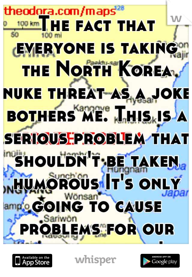 The fact that everyone is taking the North Korea nuke threat as a joke bothers me. This is a serious problem that shouldn't be taken humorous It's only going to cause problems for our entire country!