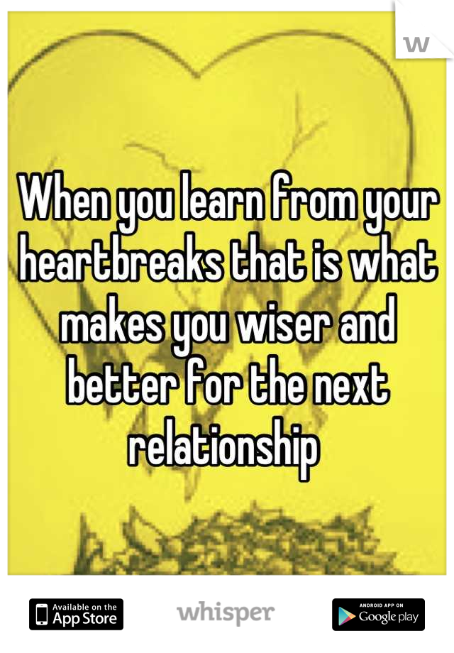 When you learn from your heartbreaks that is what makes you wiser and better for the next relationship 