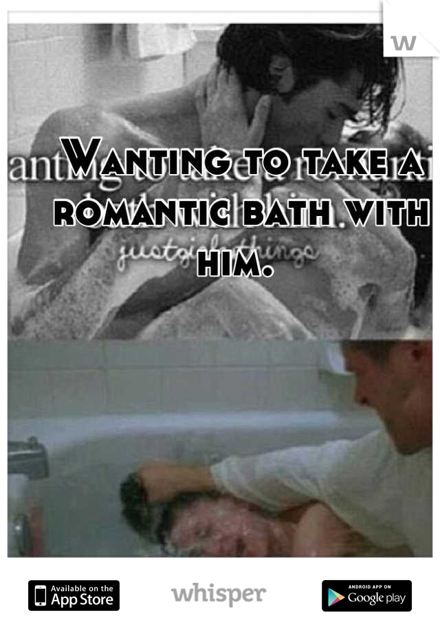 Wanting to take a romantic bath with him. 