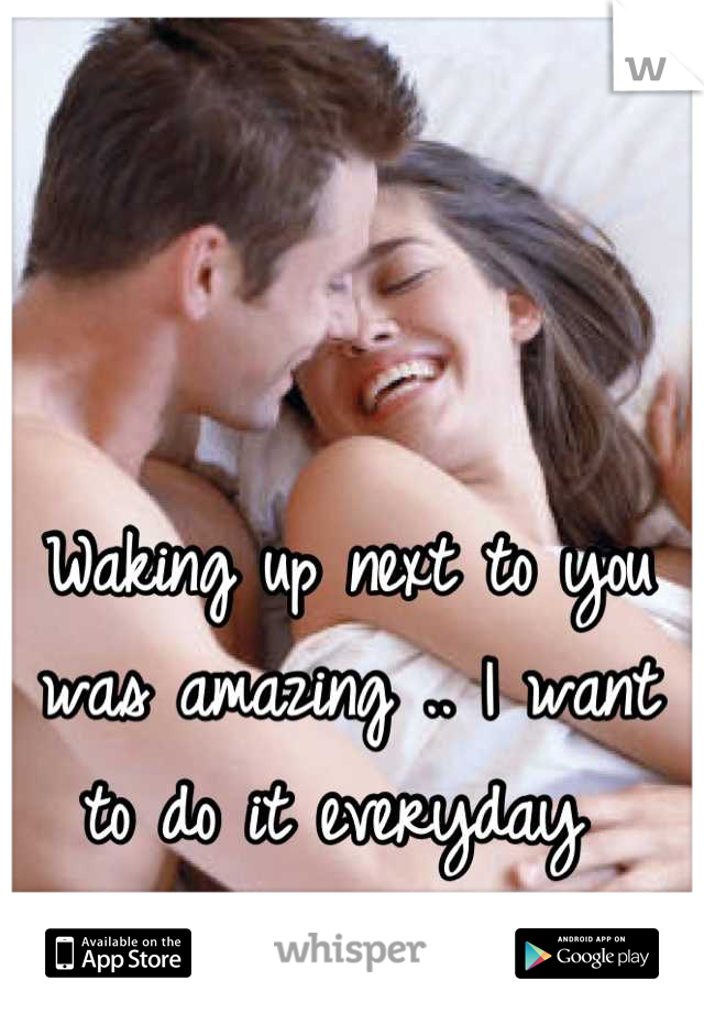 Waking up next to you was amazing .. I want to do it everyday 