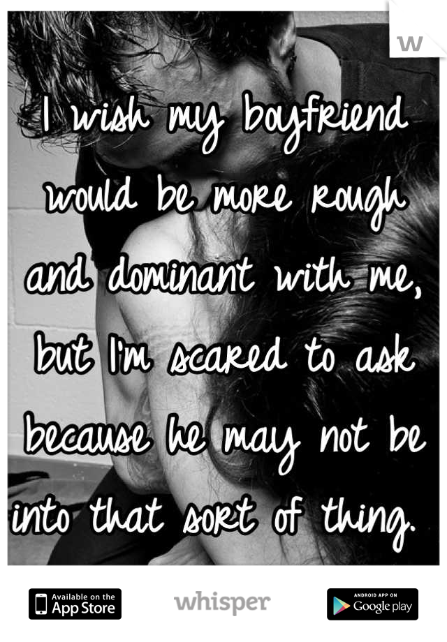 I wish my boyfriend would be more rough and dominant with me, but I'm scared to ask because he may not be into that sort of thing. 