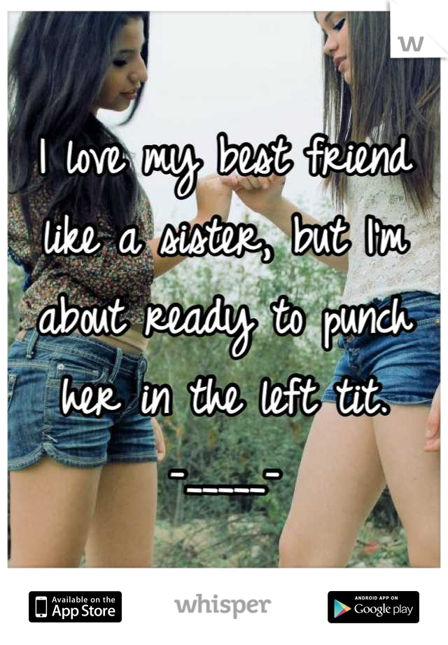 I love my best friend like a sister, but I'm about ready to punch her in the left tit.     -_____-