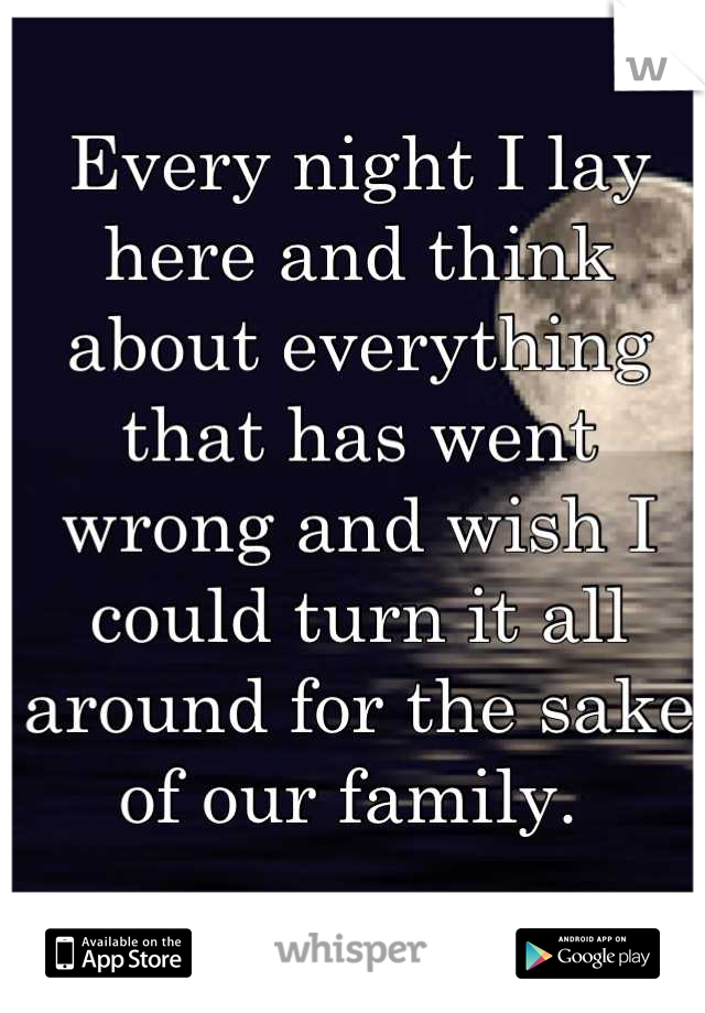 Every night I lay here and think about everything that has went wrong and wish I could turn it all around for the sake of our family. 