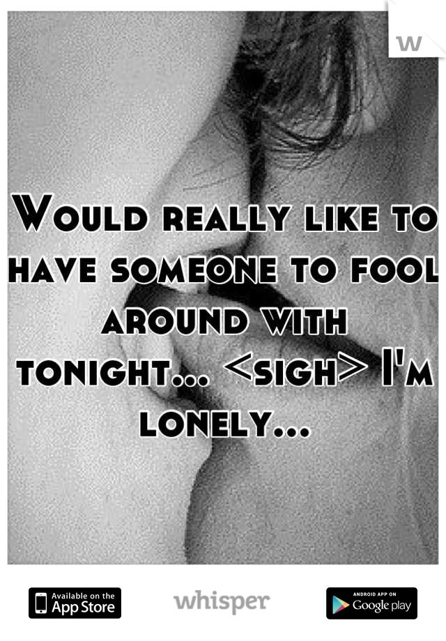 Would really like to have someone to fool around with tonight... <sigh> I'm lonely...