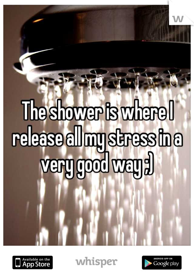 The shower is where I release all my stress in a very good way ;)