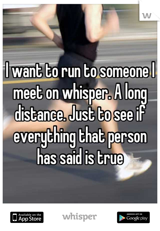 I want to run to someone I meet on whisper. A long distance. Just to see if everything that person has said is true