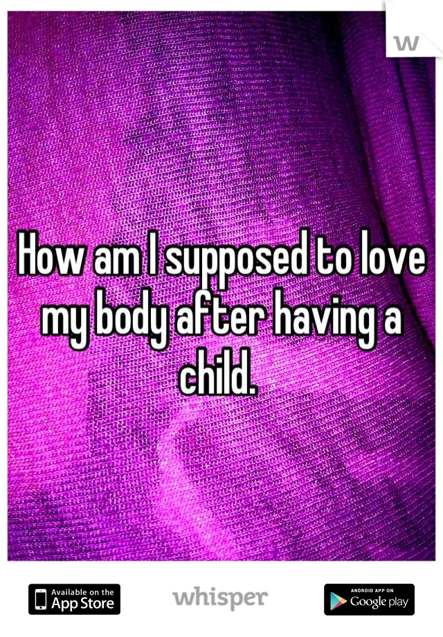 How am I supposed to love my body after having a child. 
