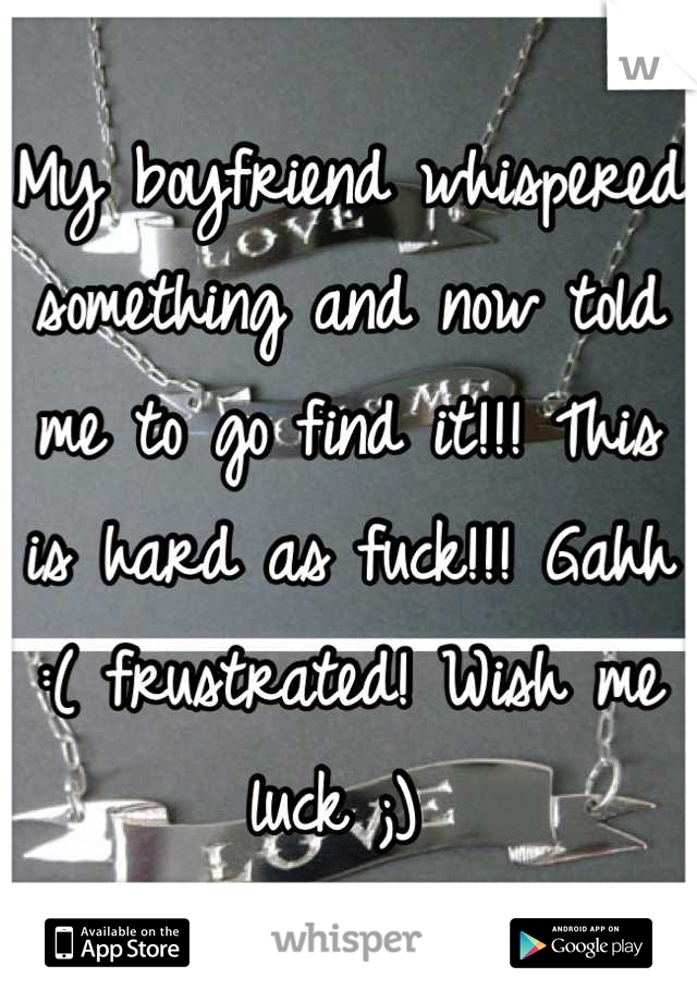 My boyfriend whispered something and now told me to go find it!!! This is hard as fuck!!! Gahh :( frustrated! Wish me luck ;) 