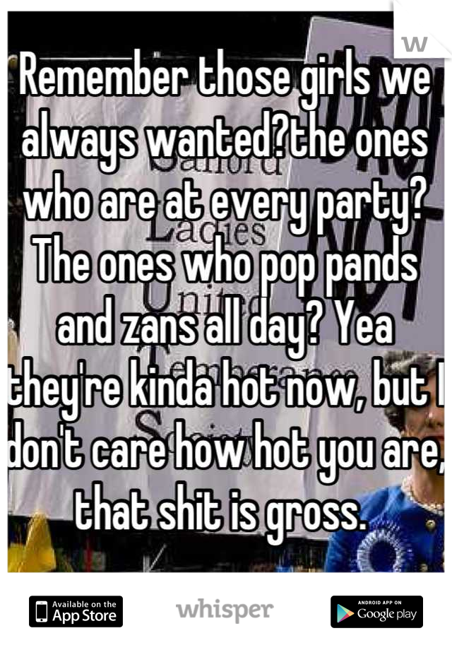 Remember those girls we always wanted?the ones who are at every party? The ones who pop pands and zans all day? Yea they're kinda hot now, but I don't care how hot you are, that shit is gross. 