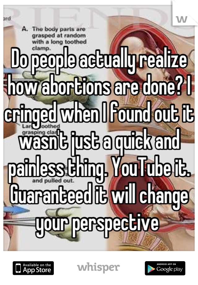 Do people actually realize how abortions are done? I cringed when I found out it wasn't just a quick and painless thing. YouTube it. Guaranteed it will change your perspective 