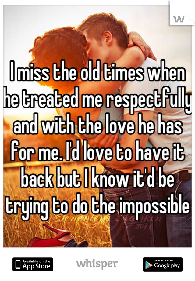 I miss the old times when he treated me respectfully and with the love he has for me. I'd love to have it back but I know it'd be trying to do the impossible