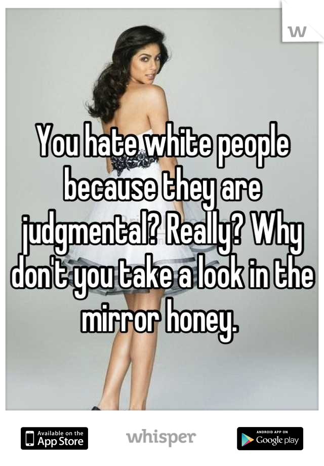 You hate white people because they are judgmental? Really? Why don't you take a look in the mirror honey. 