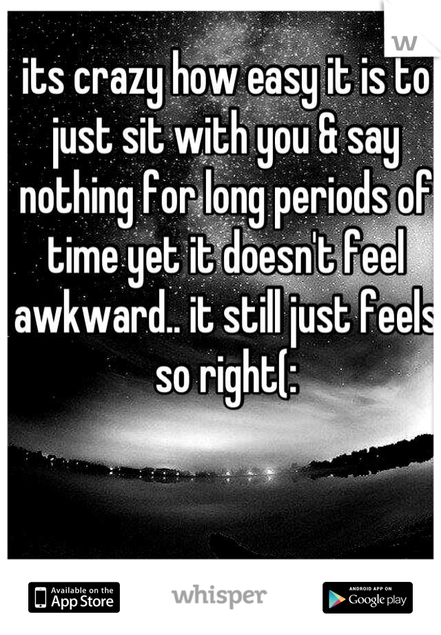 its crazy how easy it is to just sit with you & say nothing for long periods of time yet it doesn't feel awkward.. it still just feels so right(: