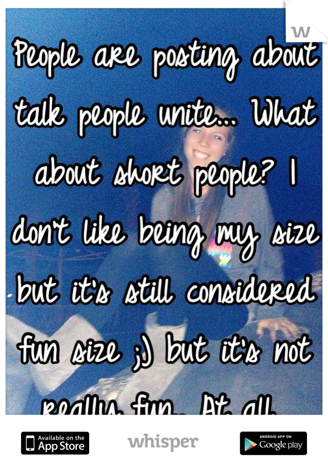 People are posting about talk people unite... What about short people? I don't like being my size but it's still considered fun size ;) but it's not really fun.. At all 