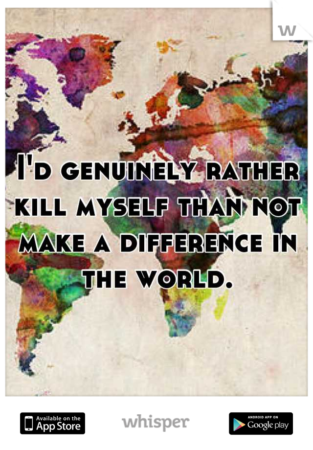 I'd genuinely rather kill myself than not make a difference in the world.