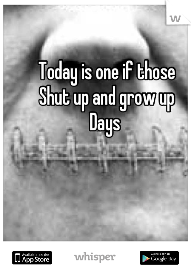 Today is one if those
Shut up and grow up 
Days 