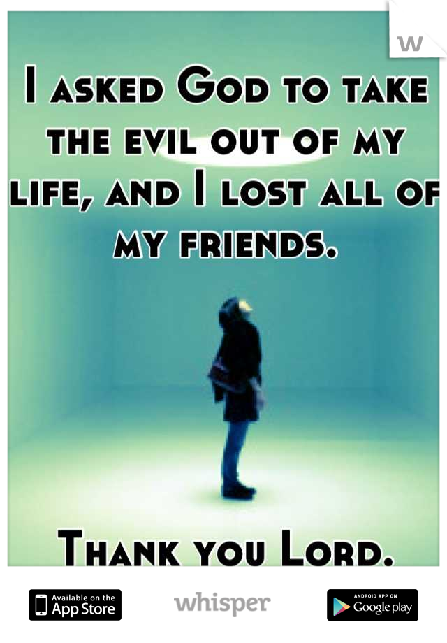 I asked God to take the evil out of my life, and I lost all of my friends.





Thank you Lord.