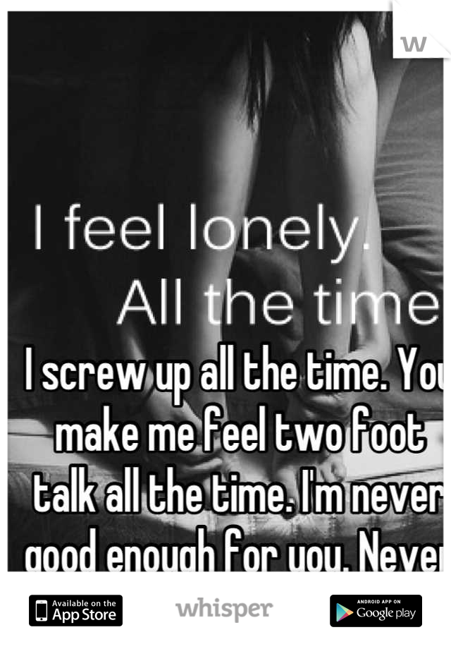 I screw up all the time. You make me feel two foot talk all the time. I'm never good enough for you. Never was never will be. 