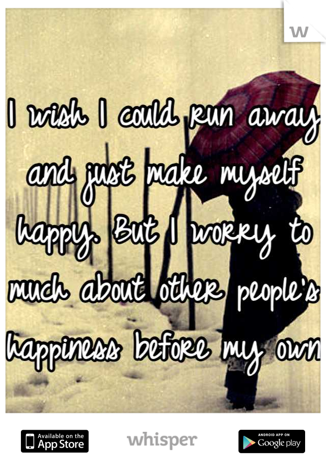 I wish I could run away and just make myself happy. But I worry to much about other people's happiness before my own