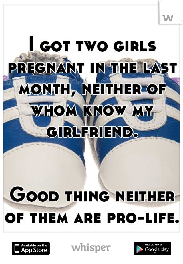 I got two girls pregnant in the last month, neither of whom know my girlfriend.  


Good thing neither of them are pro-life.