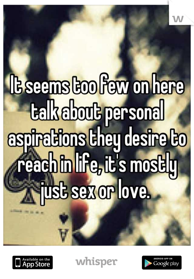 It seems too few on here talk about personal aspirations they desire to reach in life, it's mostly just sex or love. 