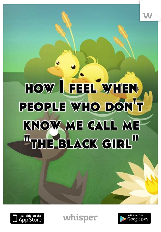 how I feel when people who don't know me call me
"the black girl"