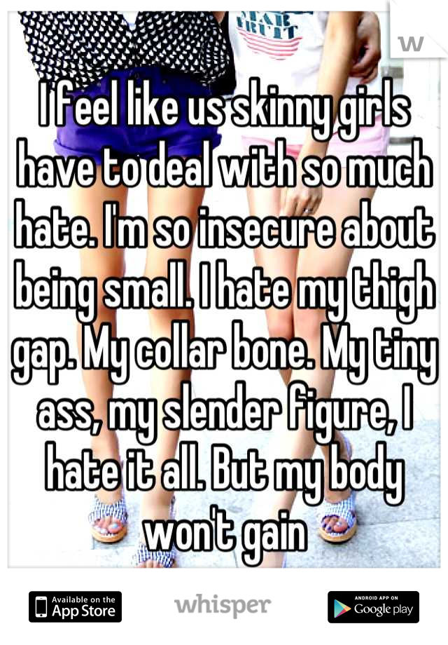 I feel like us skinny girls have to deal with so much hate. I'm so insecure about being small. I hate my thigh gap. My collar bone. My tiny ass, my slender figure, I hate it all. But my body won't gain