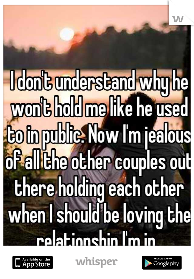 I don't understand why he won't hold me like he used to in public. Now I'm jealous of all the other couples out there holding each other when I should be loving the relationship I'm in. 