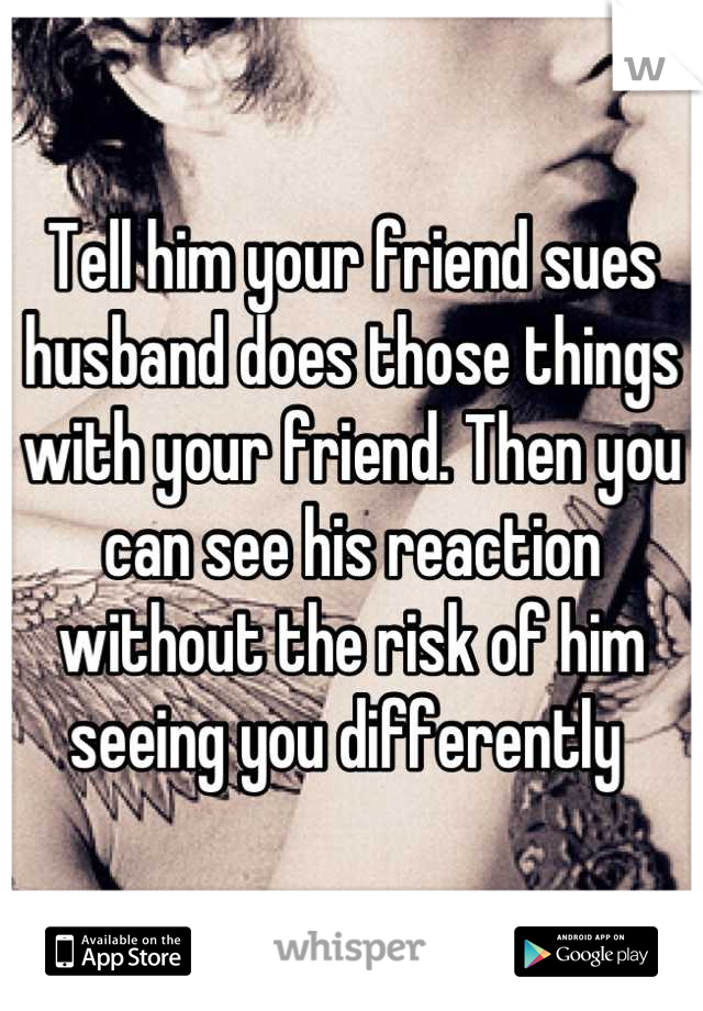 Tell him your friend sues husband does those things with your friend. Then you can see his reaction without the risk of him seeing you differently 