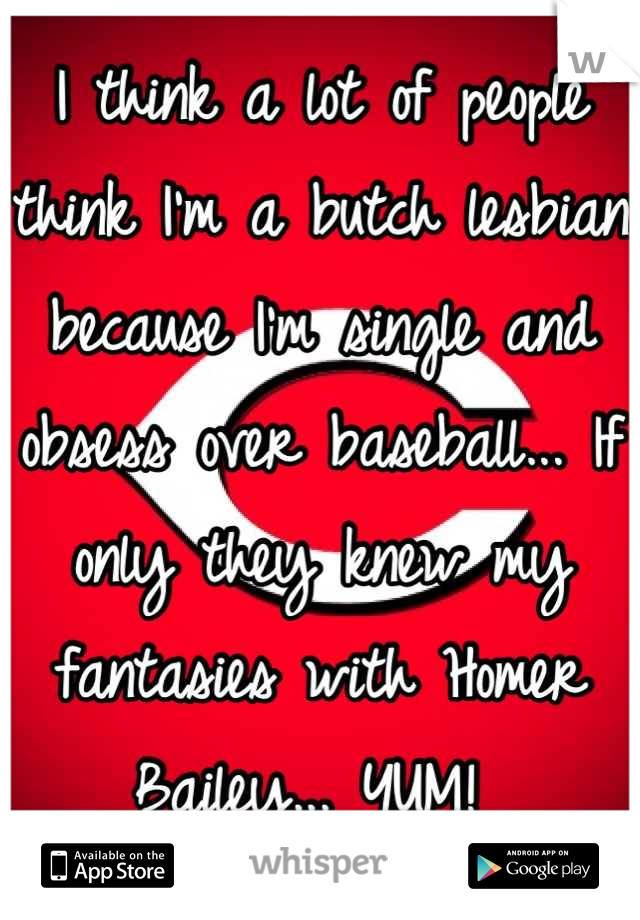 I think a lot of people think I'm a butch lesbian because I'm single and obsess over baseball... If only they knew my fantasies with Homer Bailey... YUM! 