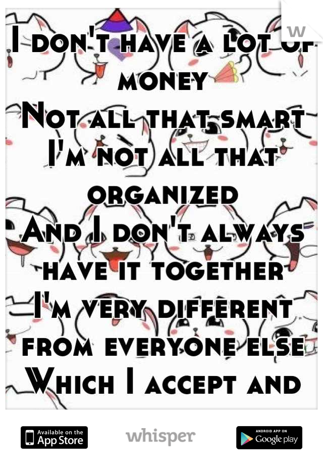 I don't have a lot of money
Not all that smart
I'm not all that organized
And I don't always have it together
I'm very different from everyone else 
Which I accept and love about myself 
