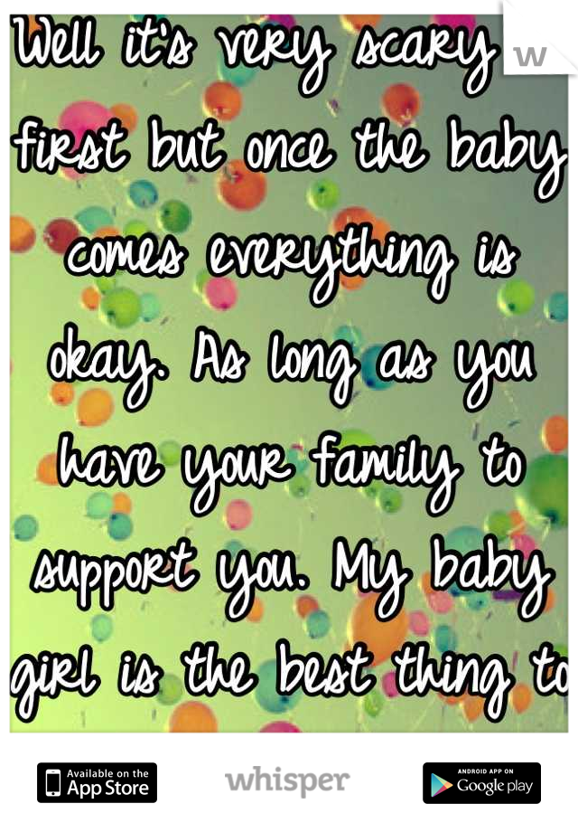 Well it's very scary at first but once the baby comes everything is okay. As long as you have your family to support you. My baby girl is the best thing to happen to me :) I'm 19 now and she's almost 1