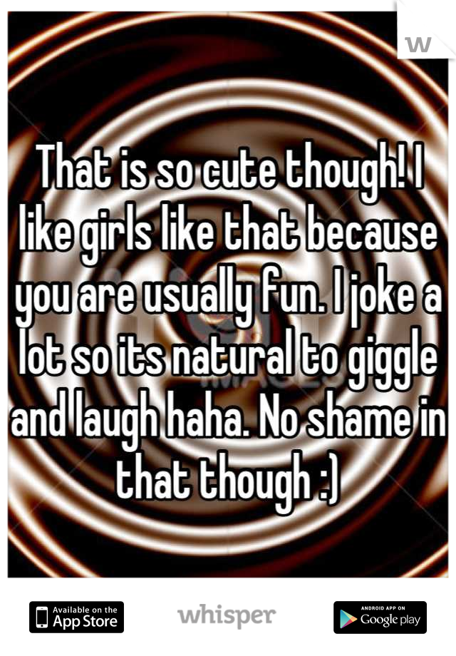 That is so cute though! I like girls like that because you are usually fun. I joke a lot so its natural to giggle and laugh haha. No shame in that though :)