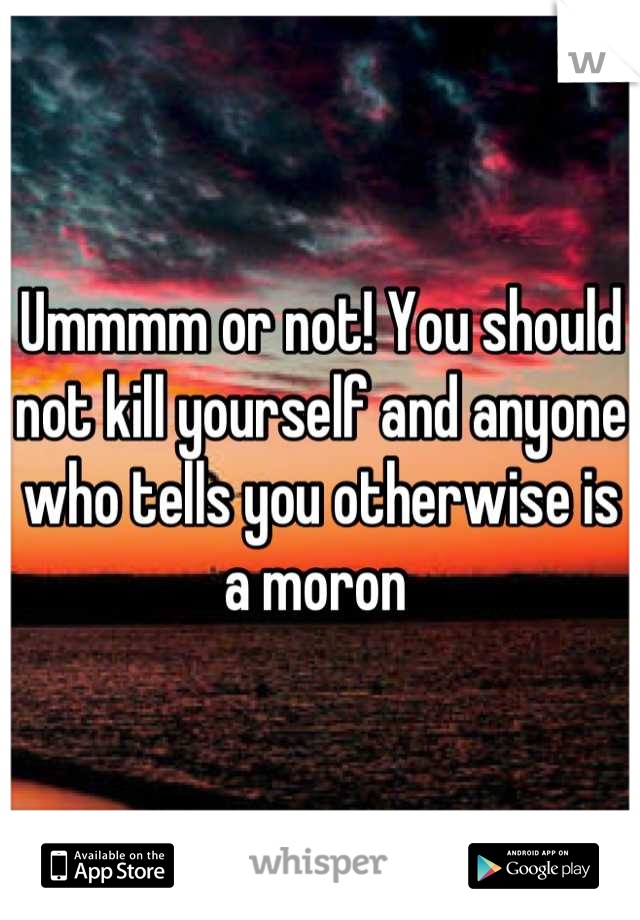 Ummmm or not! You should not kill yourself and anyone who tells you otherwise is a moron 