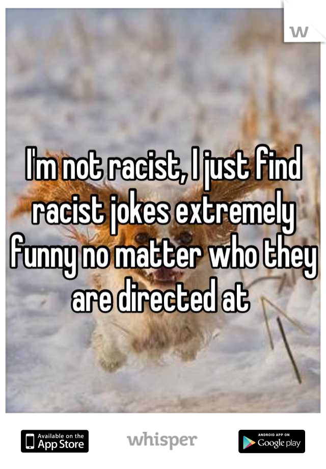 I'm not racist, I just find racist jokes extremely funny no matter who they are directed at 