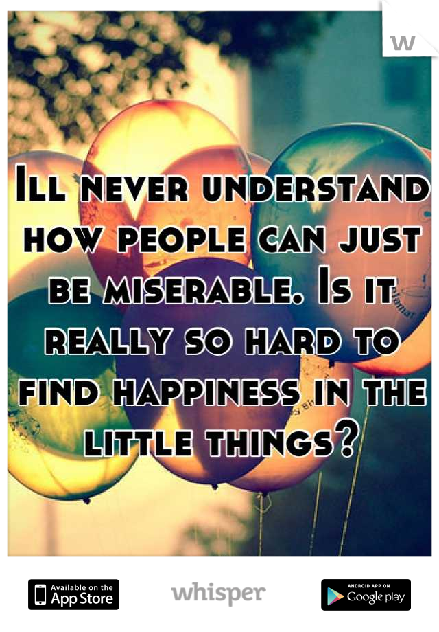 Ill never understand how people can just be miserable. Is it really so hard to find happiness in the little things?