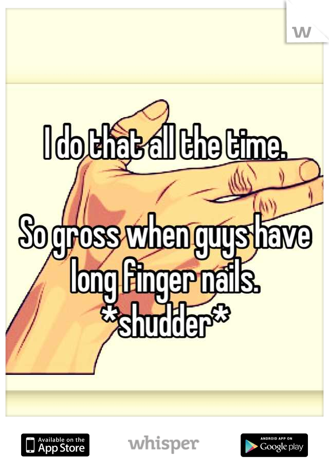 I do that all the time. 

So gross when guys have long finger nails. *shudder*