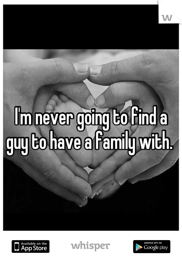 I'm never going to find a guy to have a family with. 
