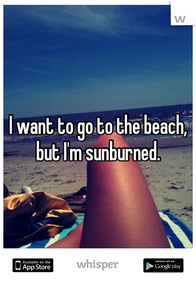 I want to go to the beach, but I'm sunburned.