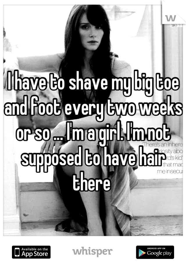 I have to shave my big toe and foot every two weeks or so ... I'm a girl. I'm not supposed to have hair there 