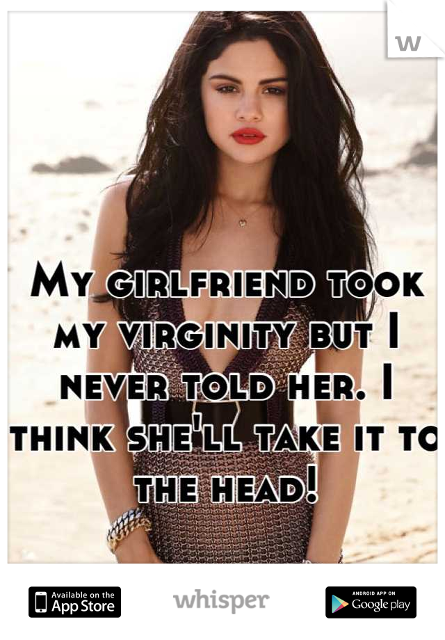 My girlfriend took my virginity but I never told her. I think she'll take it to the head!