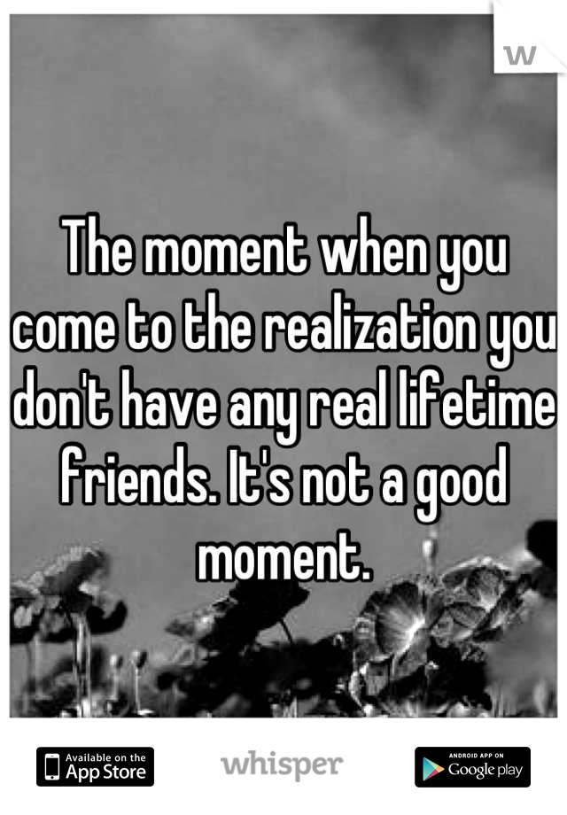 The moment when you come to the realization you don't have any real lifetime friends. It's not a good moment.