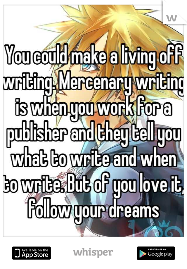 You could make a living off writing. Mercenary writing is when you work for a publisher and they tell you what to write and when to write. But of you love it, follow your dreams