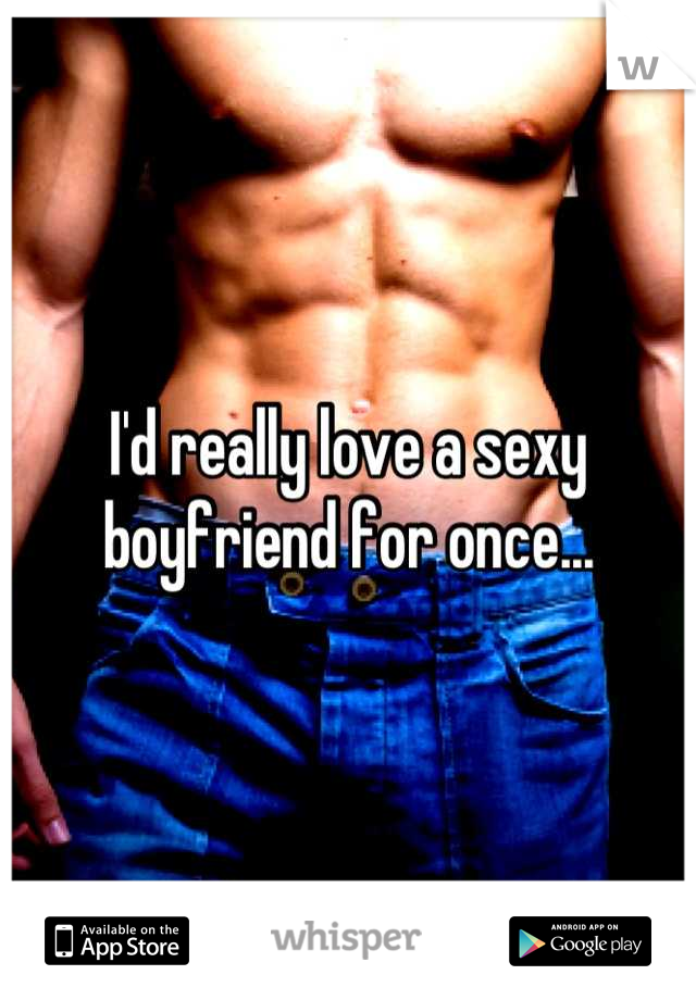 I'd really love a sexy boyfriend for once...