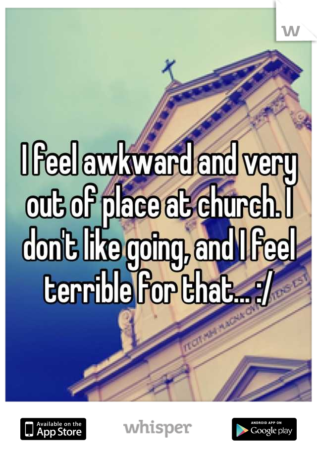 I feel awkward and very out of place at church. I don't like going, and I feel terrible for that... :/