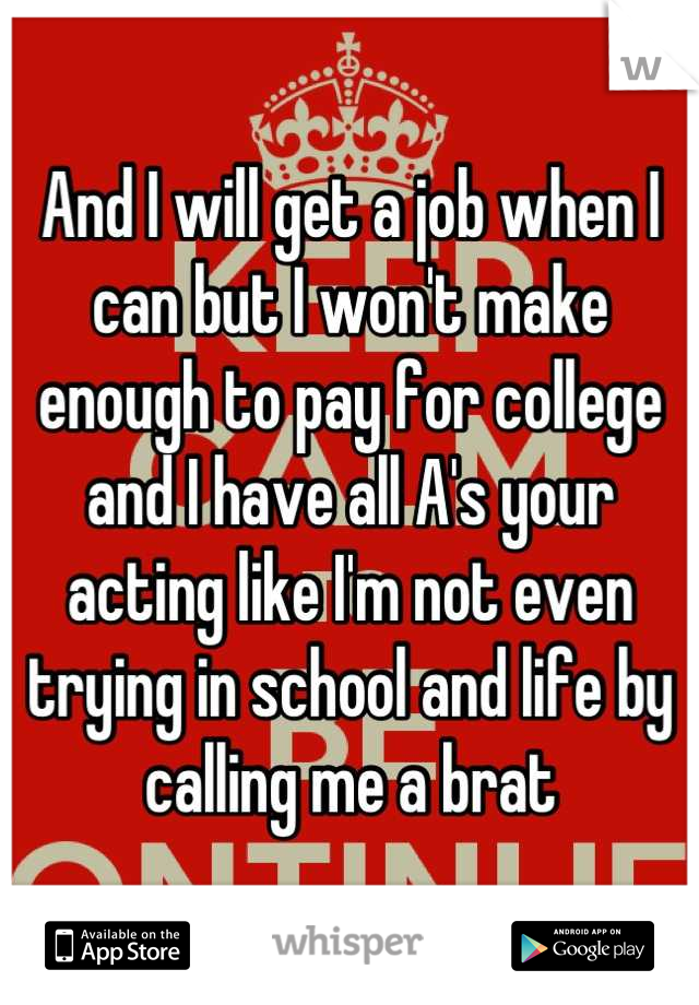 And I will get a job when I can but I won't make enough to pay for college and I have all A's your acting like I'm not even trying in school and life by calling me a brat